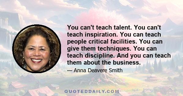 You can't teach talent. You can't teach inspiration. You can teach people critical facilities. You can give them techniques. You can teach discipline. And you can teach them about the business.