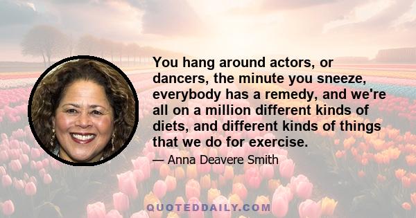 You hang around actors, or dancers, the minute you sneeze, everybody has a remedy, and we're all on a million different kinds of diets, and different kinds of things that we do for exercise.