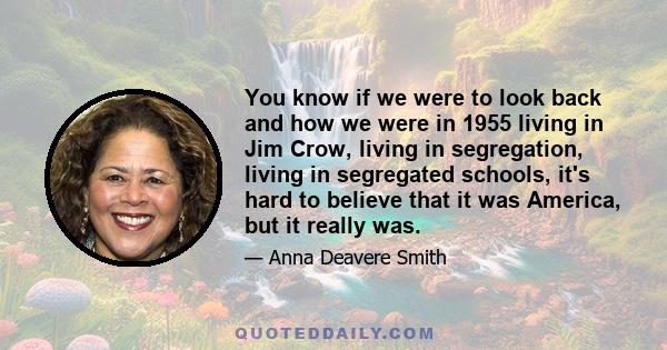 You know if we were to look back and how we were in 1955 living in Jim Crow, living in segregation, living in segregated schools, it's hard to believe that it was America, but it really was.