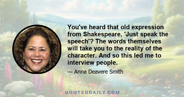 You've heard that old expression from Shakespeare, 'Just speak the speech'? The words themselves will take you to the reality of the character. And so this led me to interview people.