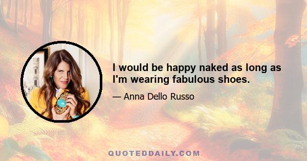 I would be happy naked as long as I'm wearing fabulous shoes.