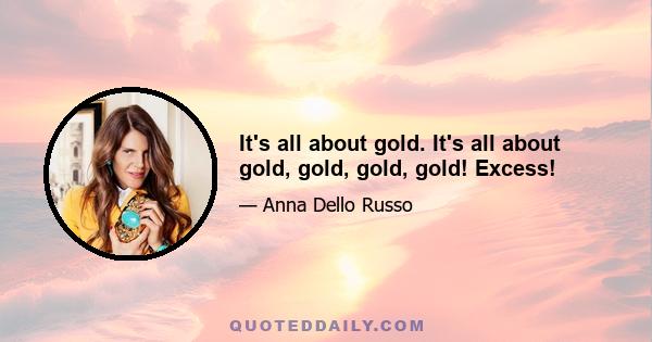 It's all about gold. It's all about gold, gold, gold, gold! Excess!