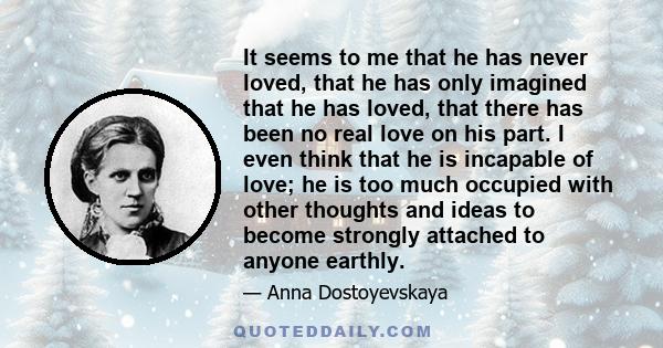 It seems to me that he has never loved, that he has only imagined that he has loved, that there has been no real love on his part. I even think that he is incapable of love; he is too much occupied with other thoughts