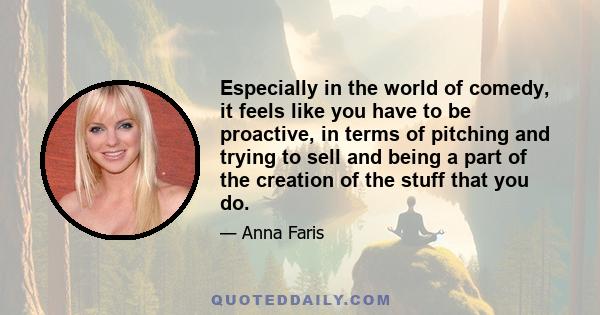 Especially in the world of comedy, it feels like you have to be proactive, in terms of pitching and trying to sell and being a part of the creation of the stuff that you do.