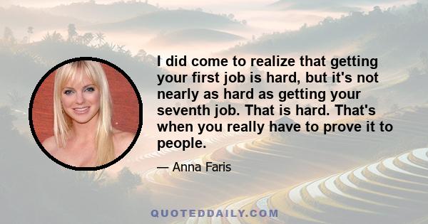 I did come to realize that getting your first job is hard, but it's not nearly as hard as getting your seventh job. That is hard. That's when you really have to prove it to people.