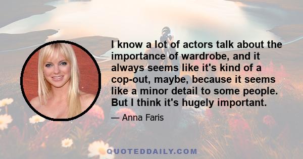 I know a lot of actors talk about the importance of wardrobe, and it always seems like it's kind of a cop-out, maybe, because it seems like a minor detail to some people. But I think it's hugely important.