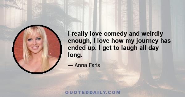 I really love comedy and weirdly enough, I love how my journey has ended up. I get to laugh all day long.