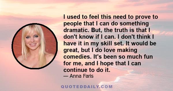 I used to feel this need to prove to people that I can do something dramatic. But, the truth is that I don't know if I can. I don't think I have it in my skill set. It would be great, but I do love making comedies. It's 