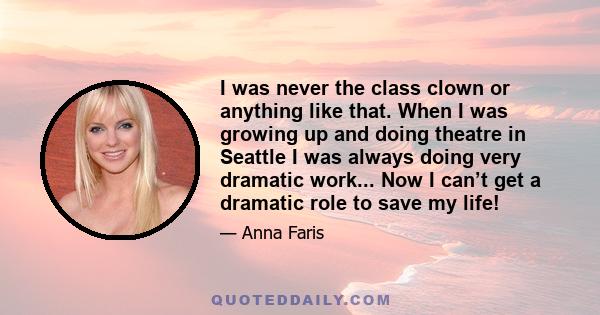 I was never the class clown or anything like that. When I was growing up and doing theatre in Seattle I was always doing very dramatic work... Now I can’t get a dramatic role to save my life!