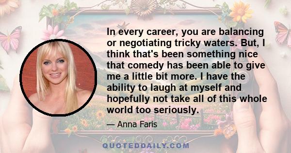 In every career, you are balancing or negotiating tricky waters. But, I think that's been something nice that comedy has been able to give me a little bit more. I have the ability to laugh at myself and hopefully not