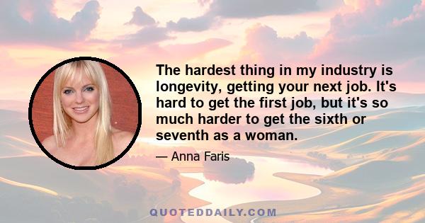 The hardest thing in my industry is longevity, getting your next job. It's hard to get the first job, but it's so much harder to get the sixth or seventh as a woman.