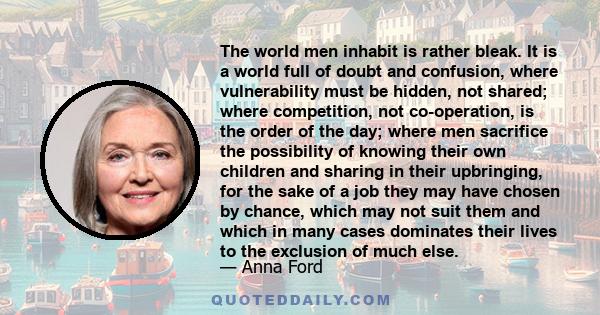 The world men inhabit is rather bleak. It is a world full of doubt and confusion, where vulnerability must be hidden, not shared; where competition, not co-operation, is the order of the day; where men sacrifice the