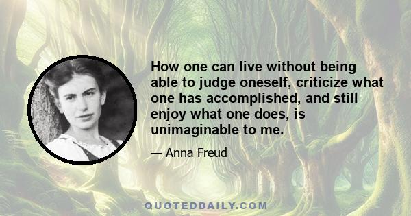 How one can live without being able to judge oneself, criticize what one has accomplished, and still enjoy what one does, is unimaginable to me.