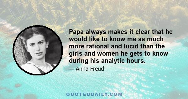 Papa always makes it clear that he would like to know me as much more rational and lucid than the girls and women he gets to know during his analytic hours.