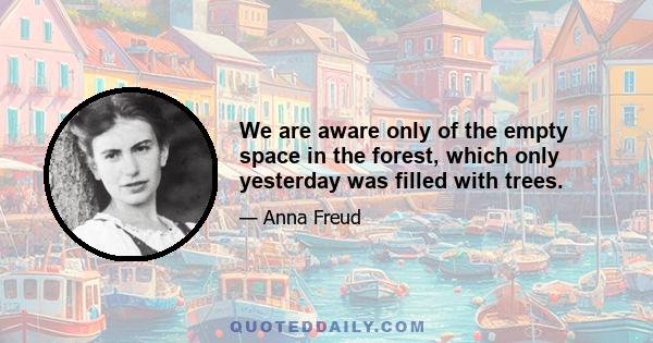 We are aware only of the empty space in the forest, which only yesterday was filled with trees.