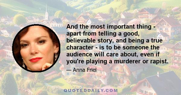 And the most important thing - apart from telling a good, believable story, and being a true character - is to be someone the audience will care about, even if you're playing a murderer or rapist.