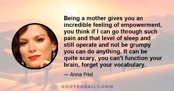 Being a mother gives you an incredible feeling of empowerment, you think if I can go through such pain and that level of sleep and still operate and not be grumpy you can do anything. It can be quite scary, you can't