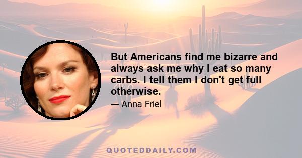 But Americans find me bizarre and always ask me why I eat so many carbs. I tell them I don't get full otherwise.