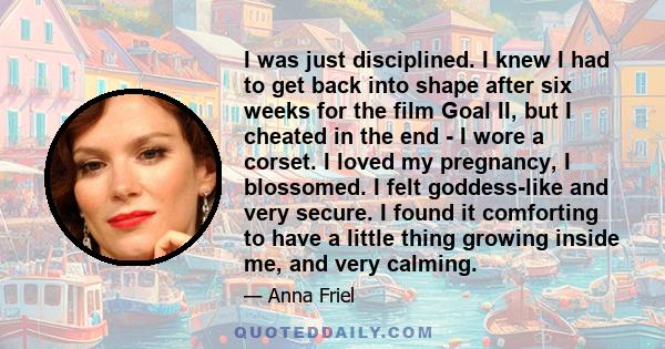 I was just disciplined. I knew I had to get back into shape after six weeks for the film Goal II, but I cheated in the end - I wore a corset. I loved my pregnancy, I blossomed. I felt goddess-like and very secure. I