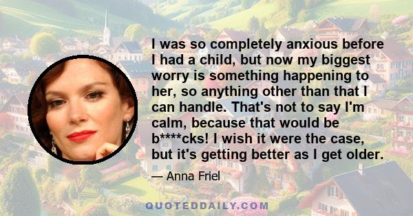 I was so completely anxious before I had a child, but now my biggest worry is something happening to her, so anything other than that I can handle. That's not to say I'm calm, because that would be b****cks! I wish it