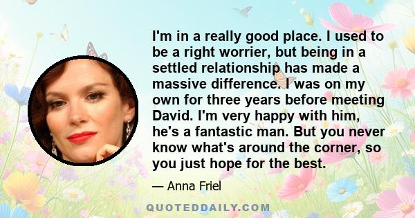 I'm in a really good place. I used to be a right worrier, but being in a settled relationship has made a massive difference. I was on my own for three years before meeting David. I'm very happy with him, he's a