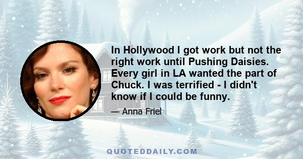 In Hollywood I got work but not the right work until Pushing Daisies. Every girl in LA wanted the part of Chuck. I was terrified - I didn't know if I could be funny.