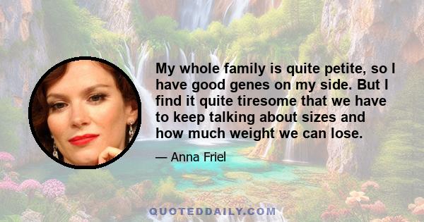 My whole family is quite petite, so I have good genes on my side. But I find it quite tiresome that we have to keep talking about sizes and how much weight we can lose.