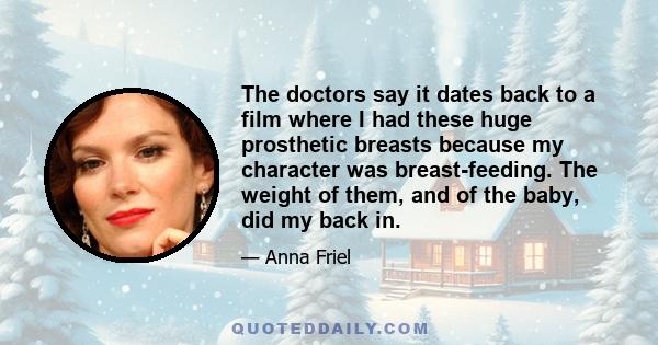 The doctors say it dates back to a film where I had these huge prosthetic breasts because my character was breast-feeding. The weight of them, and of the baby, did my back in.