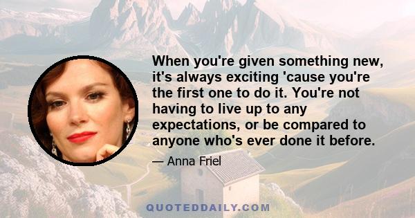 When you're given something new, it's always exciting 'cause you're the first one to do it. You're not having to live up to any expectations, or be compared to anyone who's ever done it before.