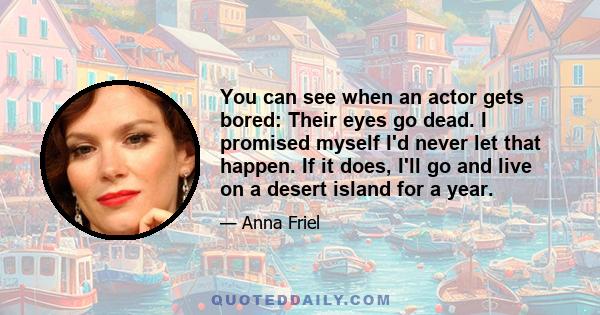 You can see when an actor gets bored: Their eyes go dead. I promised myself I'd never let that happen. If it does, I'll go and live on a desert island for a year.