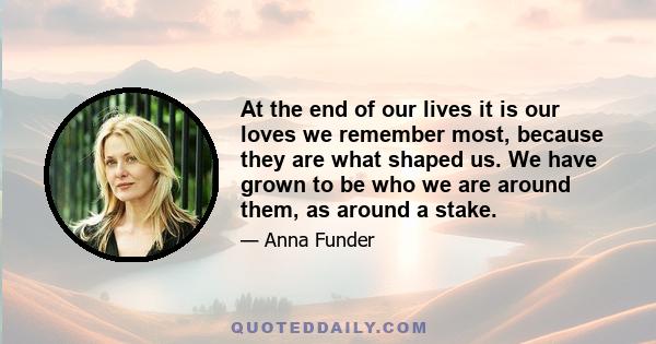 At the end of our lives it is our loves we remember most, because they are what shaped us. We have grown to be who we are around them, as around a stake.