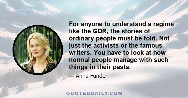 For anyone to understand a regime like the GDR, the stories of ordinary people must be told. Not just the activists or the famous writers. You have to look at how normal people manage with such things in their pasts.