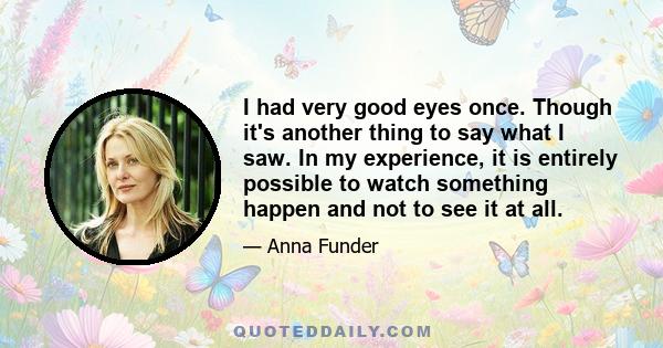 I had very good eyes once. Though it's another thing to say what I saw. In my experience, it is entirely possible to watch something happen and not to see it at all.