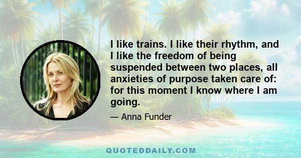 I like trains. I like their rhythm, and I like the freedom of being suspended between two places, all anxieties of purpose taken care of: for this moment I know where I am going.