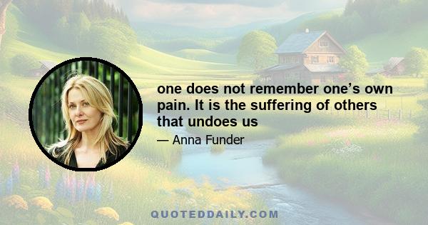 one does not remember one’s own pain. It is the suffering of others that undoes us