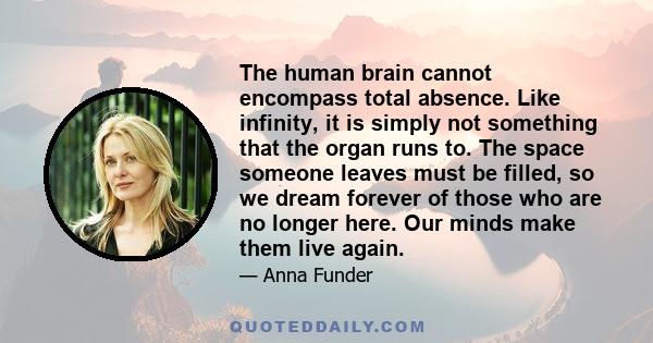 The human brain cannot encompass total absence. Like infinity, it is simply not something that the organ runs to. The space someone leaves must be filled, so we dream forever of those who are no longer here. Our minds