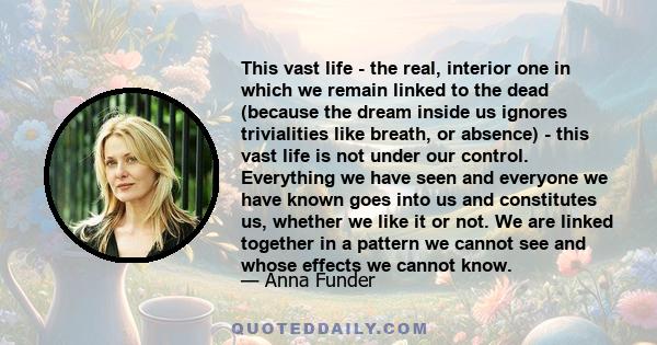 This vast life - the real, interior one in which we remain linked to the dead (because the dream inside us ignores trivialities like breath, or absence) - this vast life is not under our control. Everything we have seen 