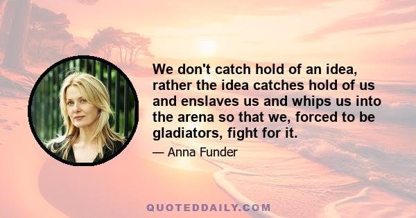 We don't catch hold of an idea, rather the idea catches hold of us and enslaves us and whips us into the arena so that we, forced to be gladiators, fight for it.