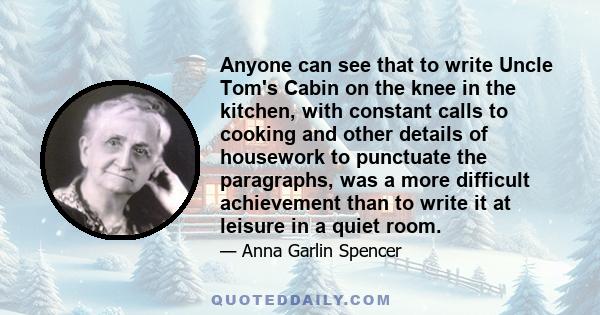 Anyone can see that to write Uncle Tom's Cabin on the knee in the kitchen, with constant calls to cooking and other details of housework to punctuate the paragraphs, was a more difficult achievement than to write it at