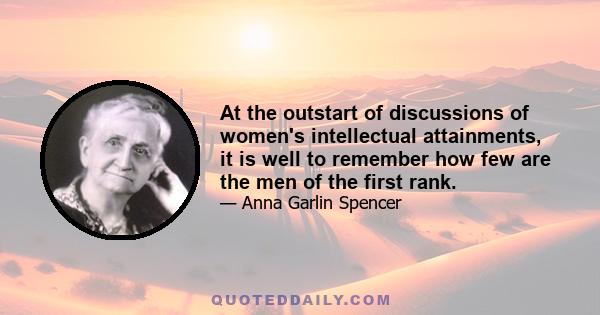 At the outstart of discussions of women's intellectual attainments, it is well to remember how few are the men of the first rank.