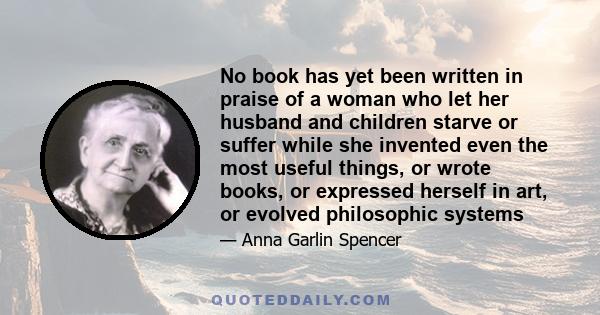 No book has yet been written in praise of a woman who let her husband and children starve or suffer while she invented even the most useful things, or wrote books, or expressed herself in art, or evolved philosophic