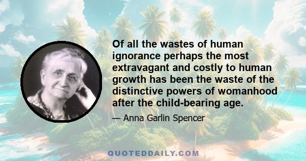 Of all the wastes of human ignorance perhaps the most extravagant and costly to human growth has been the waste of the distinctive powers of womanhood after the child-bearing age.