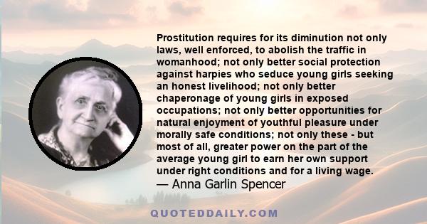 Prostitution requires for its diminution not only laws, well enforced, to abolish the traffic in womanhood; not only better social protection against harpies who seduce young girls seeking an honest livelihood; not only 