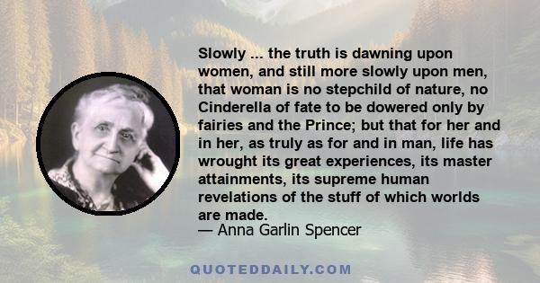 Slowly ... the truth is dawning upon women, and still more slowly upon men, that woman is no stepchild of nature, no Cinderella of fate to be dowered only by fairies and the Prince; but that for her and in her, as truly 