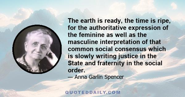 The earth is ready, the time is ripe, for the authoritative expression of the feminine as well as the masculine interpretation of that common social consensus which is slowly writing justice in the State and fraternity