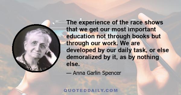 The experience of the race shows that we get our most important education not through books but through our work. We are developed by our daily task, or else demoralized by it, as by nothing else.