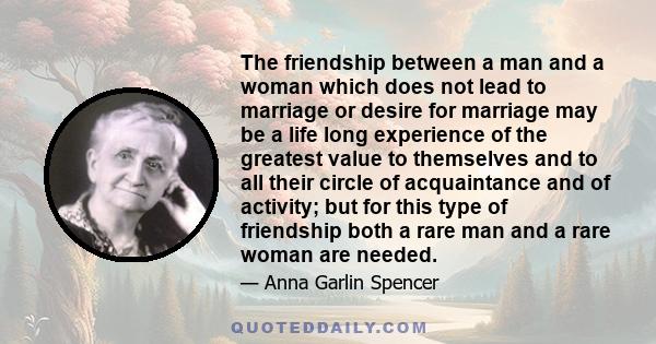 The friendship between a man and a woman which does not lead to marriage or desire for marriage may be a life long experience of the greatest value to themselves and to all their circle of acquaintance and of activity;