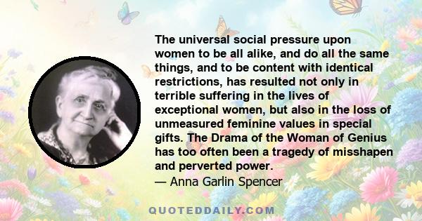 The universal social pressure upon women to be all alike, and do all the same things, and to be content with identical restrictions, has resulted not only in terrible suffering in the lives of exceptional women, but