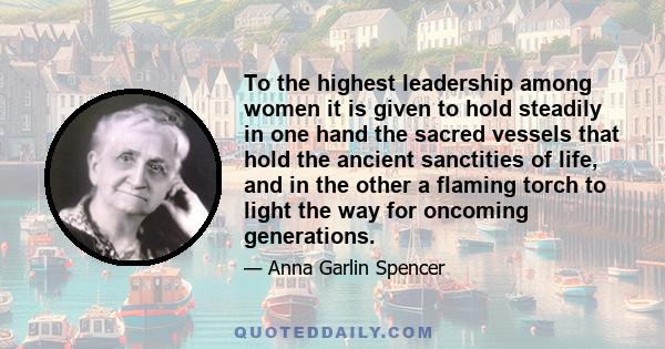 To the highest leadership among women it is given to hold steadily in one hand the sacred vessels that hold the ancient sanctities of life, and in the other a flaming torch to light the way for oncoming generations.