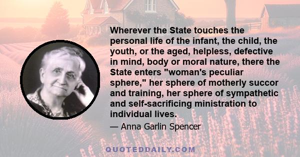 Wherever the State touches the personal life of the infant, the child, the youth, or the aged, helpless, defective in mind, body or moral nature, there the State enters woman's peculiar sphere, her sphere of motherly